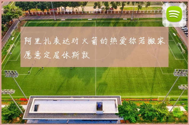 阿里扎表达对火箭的热爱称若搬家愿意定居休斯敦