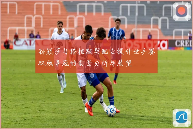 孙颖莎与搭档默契配合提升世乒赛双线争冠的前景分析与展望