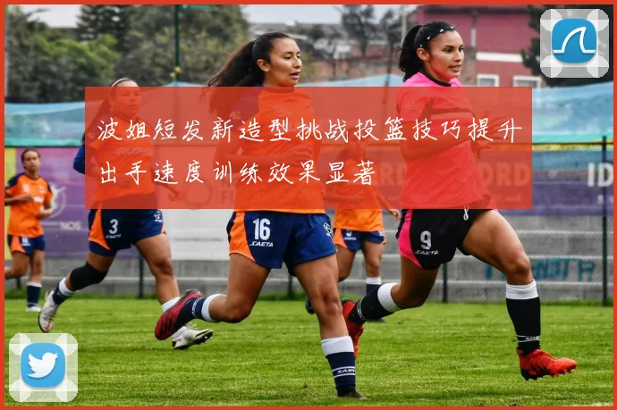波姐短发新造型挑战投篮技巧提升出手速度训练效果显著
