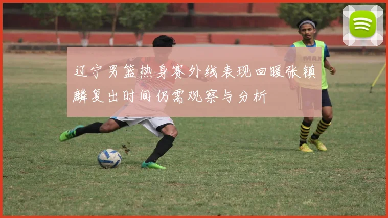 辽宁男篮热身赛外线表现回暖张镇麟复出时间仍需观察与分析